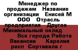 Менеджер по продажам › Название организации ­ Енисей-М, ООО › Отрасль предприятия ­ Другое › Минимальный оклад ­ 100 000 - Все города Работа » Вакансии   . Карелия респ.,Сортавала г.